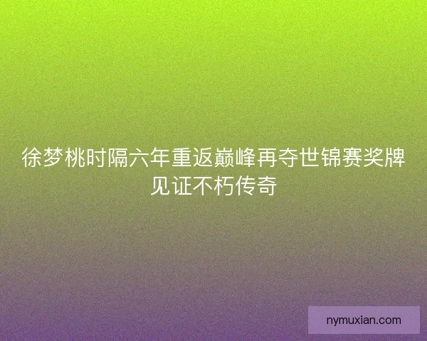 徐梦桃时隔六年重返巅峰再夺世锦赛奖牌见证不朽传奇
