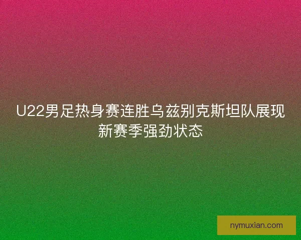 U22男足热身赛连胜乌兹别克斯坦队展现新赛季强劲状态